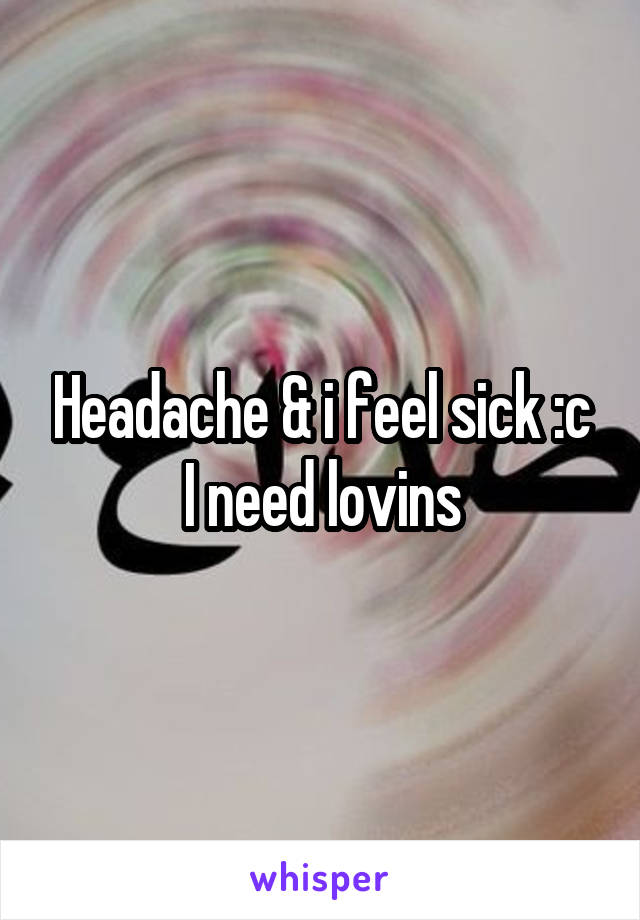Headache & i feel sick :c I need lovins