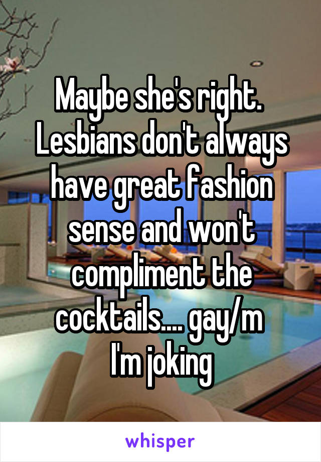 Maybe she's right.  Lesbians don't always have great fashion sense and won't compliment the cocktails.... gay/m 
I'm joking