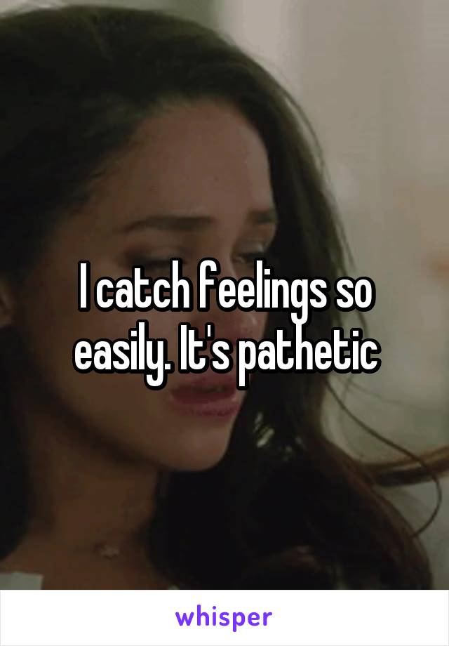 I catch feelings so easily. It's pathetic