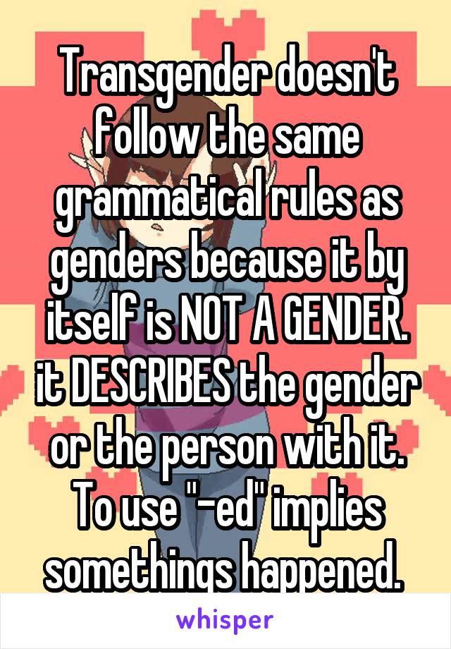 Transgender doesn't follow the same grammatical rules as genders because it by itself is NOT A GENDER. it DESCRIBES the gender or the person with it. To use "-ed" implies somethings happened. 