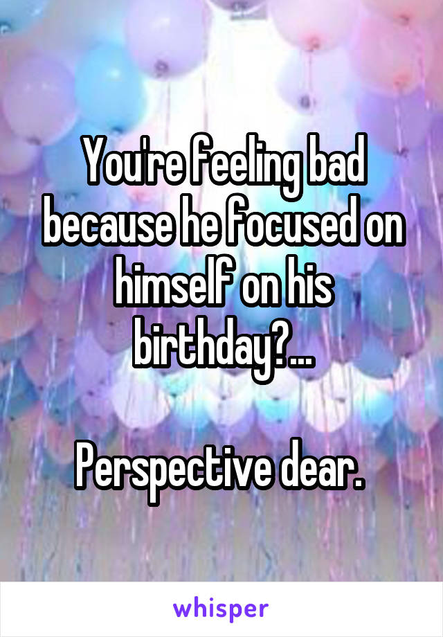 You're feeling bad because he focused on himself on his birthday?...

Perspective dear. 