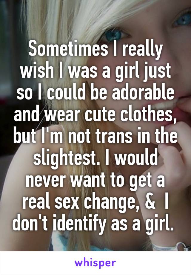 Sometimes I really wish I was a girl just so I could be adorable and wear cute clothes, but I'm not trans in the slightest. I would never want to get a real sex change, &  I don't identify as a girl. 