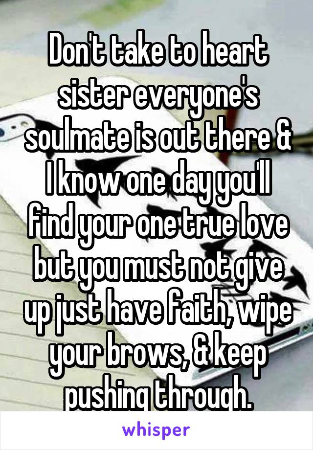 Don't take to heart sister everyone's soulmate is out there & I know one day you'll find your one true love but you must not give up just have faith, wipe your brows, & keep pushing through.