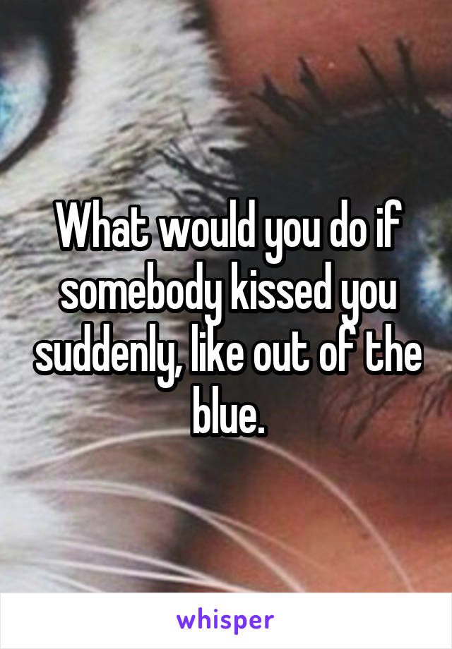 What would you do if somebody kissed you suddenly, like out of the blue.