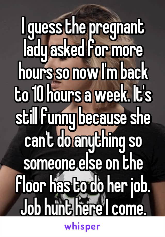 I guess the pregnant lady asked for more hours so now I'm back to 10 hours a week. It's still funny because she can't do anything so someone else on the floor has to do her job. Job hunt here I come.