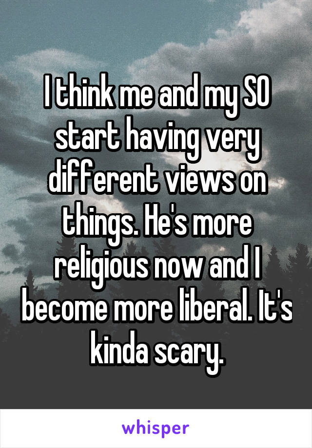 I think me and my SO start having very different views on things. He's more religious now and I become more liberal. It's kinda scary.
