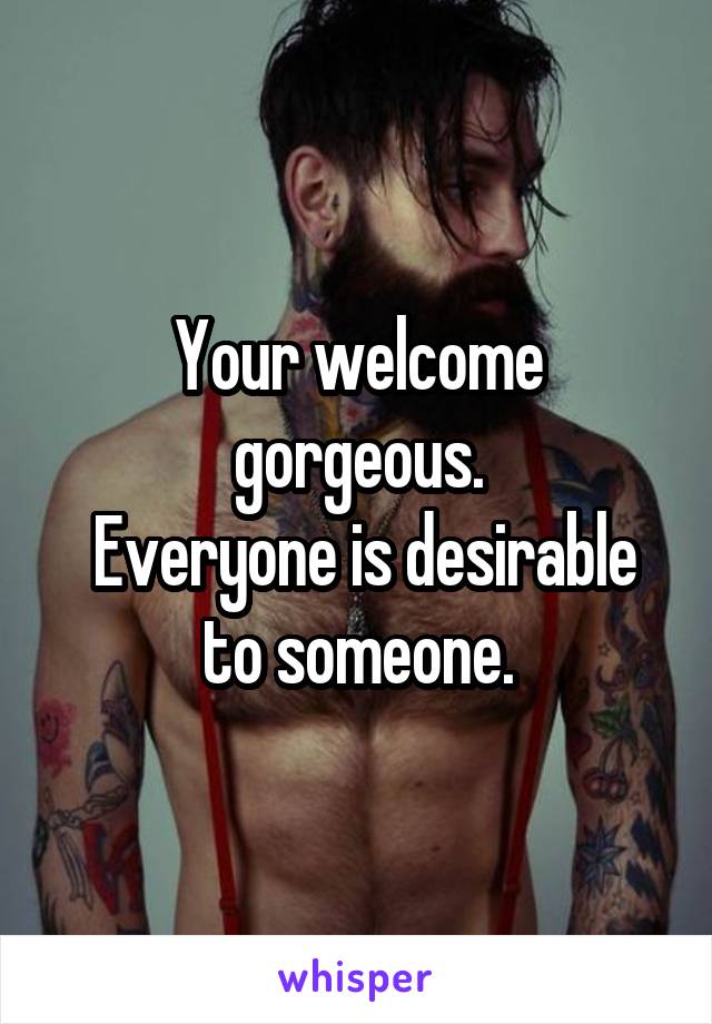Your welcome gorgeous.
 Everyone is desirable to someone.