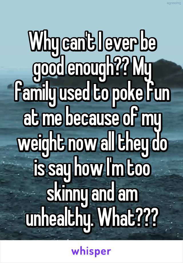 Why can't I ever be good enough?? My family used to poke fun at me because of my weight now all they do is say how I'm too skinny and am unhealthy. What???