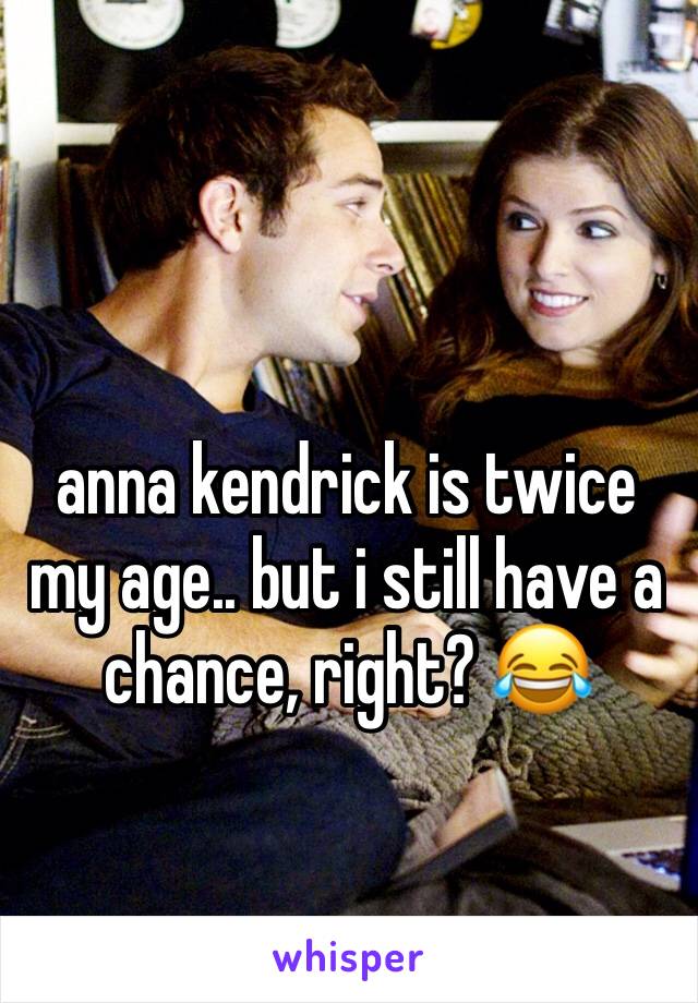 anna kendrick is twice my age.. but i still have a chance, right? 😂