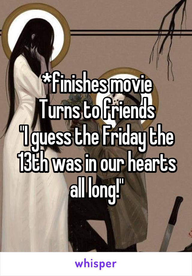 *finishes movie
Turns to friends
"I guess the Friday the 13th was in our hearts all long!"