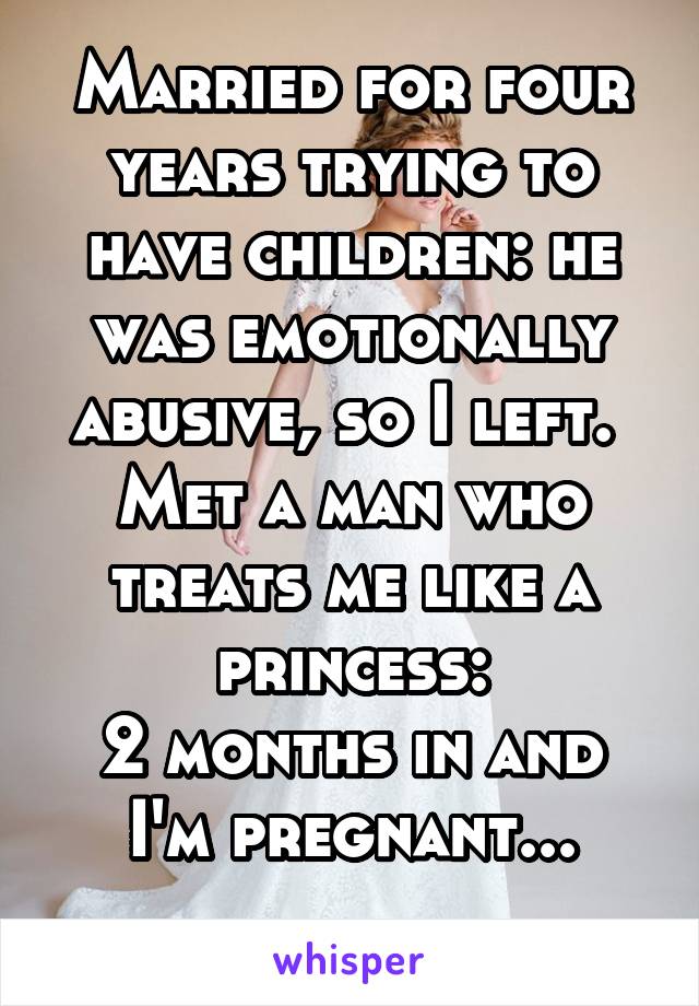 Married for four years trying to have children: he was emotionally abusive, so I left. 
Met a man who treats me like a princess:
2 months in and I'm pregnant...
