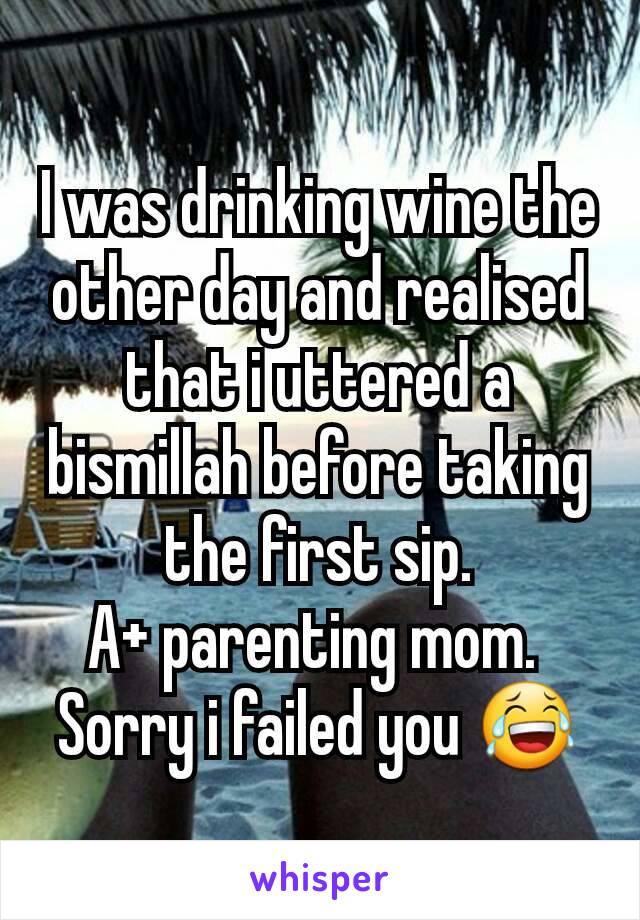 I was drinking wine the other day and realised that i uttered a bismillah before taking the first sip.
A+ parenting mom. 
Sorry i failed you 😂