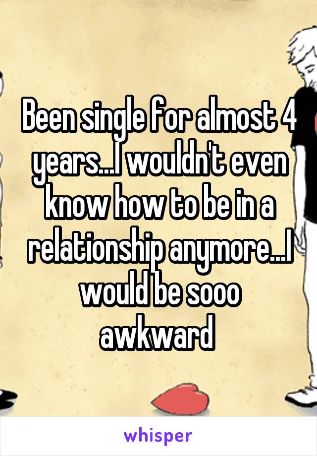Been single for almost 4 years...I wouldn't even know how to be in a relationship anymore...I would be sooo awkward 