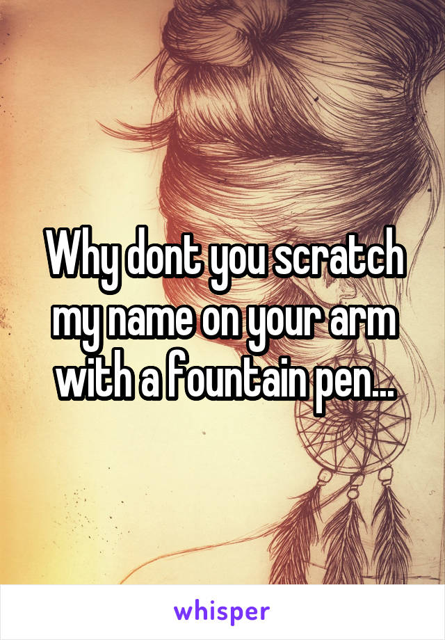 Why dont you scratch my name on your arm with a fountain pen...