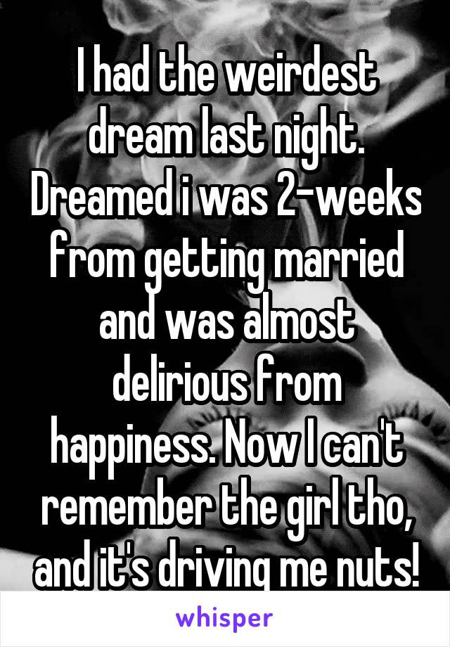 I had the weirdest dream last night. Dreamed i was 2-weeks from getting married and was almost delirious from happiness. Now I can't remember the girl tho, and it's driving me nuts!