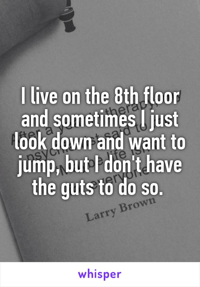 I live on the 8th floor and sometimes I just look down and want to jump, but I don't have the guts to do so. 