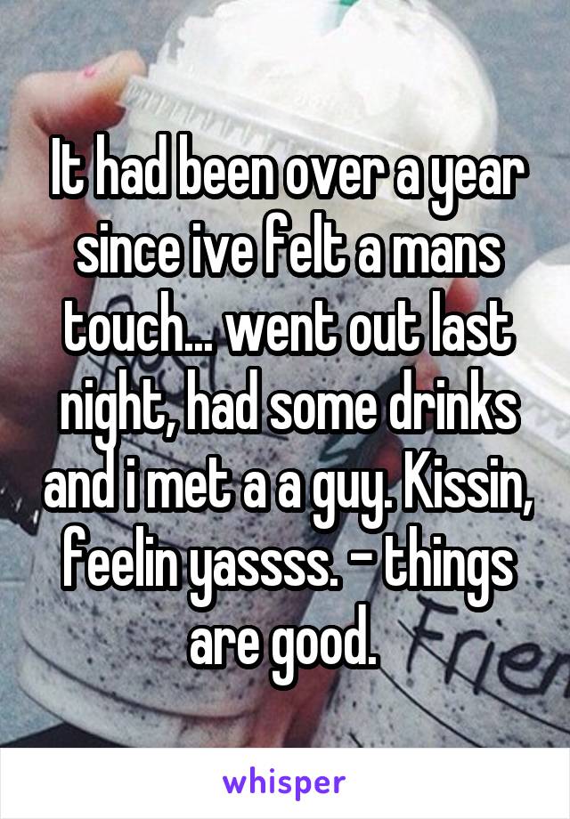It had been over a year since ive felt a mans touch... went out last night, had some drinks and i met a a guy. Kissin, feelin yassss. - things are good. 