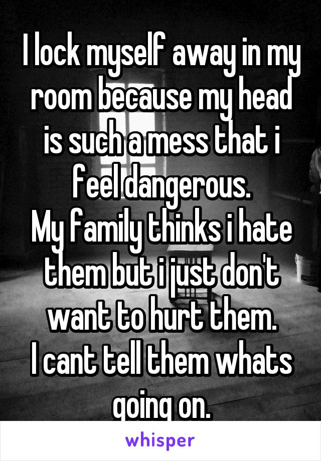 I lock myself away in my room because my head is such a mess that i feel dangerous.
My family thinks i hate them but i just don't want to hurt them.
I cant tell them whats going on.