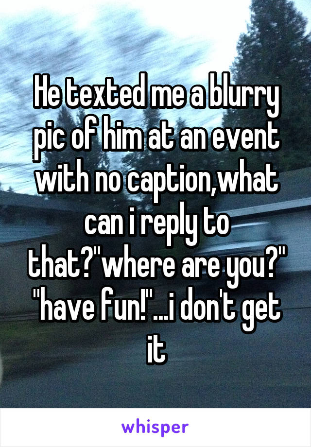 He texted me a blurry pic of him at an event with no caption,what can i reply to that?"where are you?" "have fun!"...i don't get it
