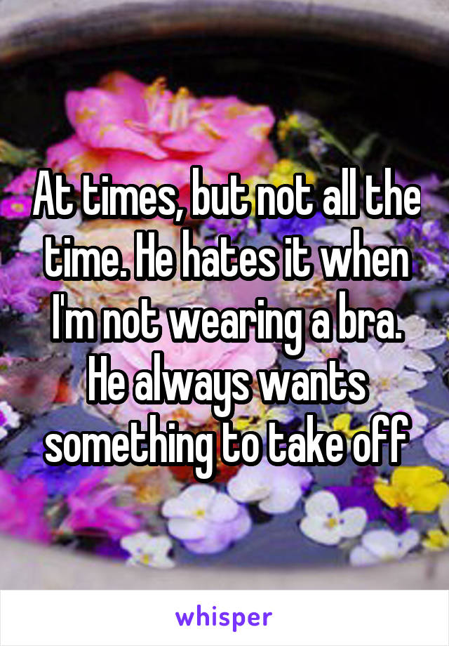 At times, but not all the time. He hates it when I'm not wearing a bra. He always wants something to take off