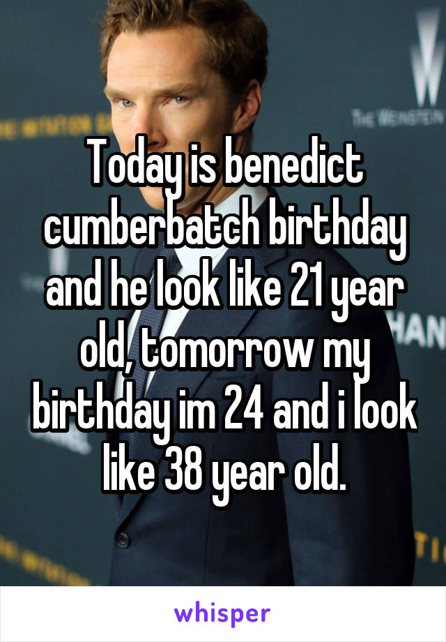 Today is benedict cumberbatch birthday and he look like 21 year old, tomorrow my birthday im 24 and i look like 38 year old.