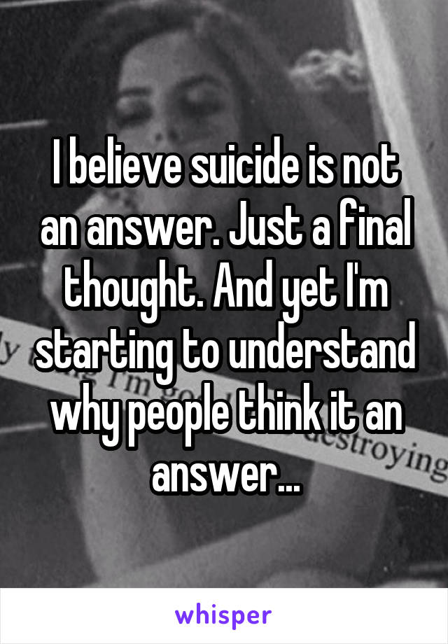 I believe suicide is not an answer. Just a final thought. And yet I'm starting to understand why people think it an answer...