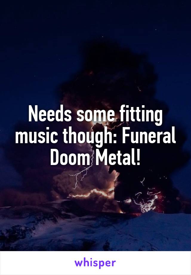 Needs some fitting music though: Funeral Doom Metal!