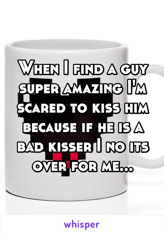 When I find a guy super amazing I'm scared to kiss him because if he is a bad kisser I no its over for me...
