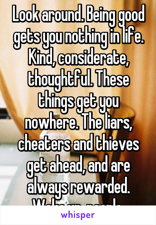 Look around. Being good gets you nothing in life. Kind, considerate, thoughtful. These things get you nowhere. The liars, cheaters and thieves get ahead, and are always rewarded. Wake up, people.