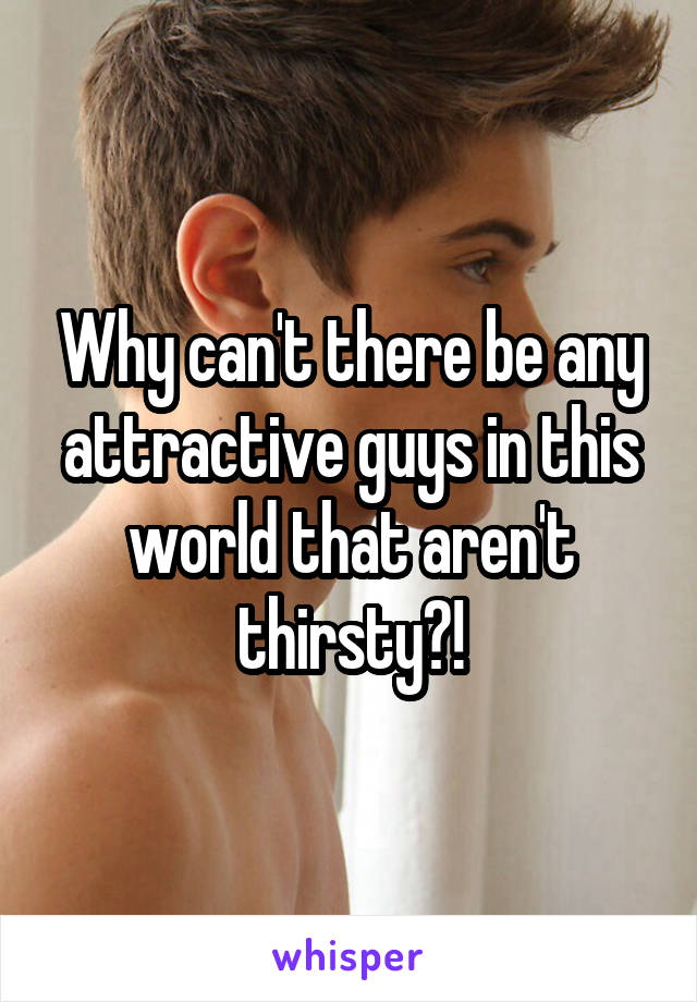 Why can't there be any attractive guys in this world that aren't thirsty?!
