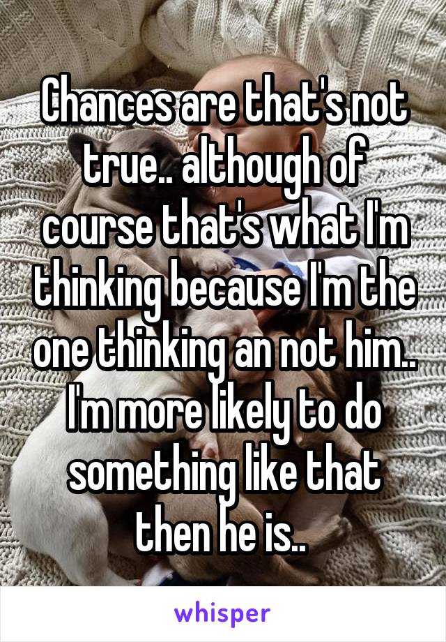 Chances are that's not true.. although of course that's what I'm thinking because I'm the one thinking an not him.. I'm more likely to do something like that then he is.. 