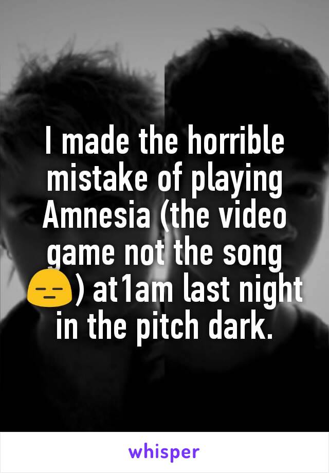 I made the horrible mistake of playing Amnesia (the video game not the song 😑) at1am last night in the pitch dark.