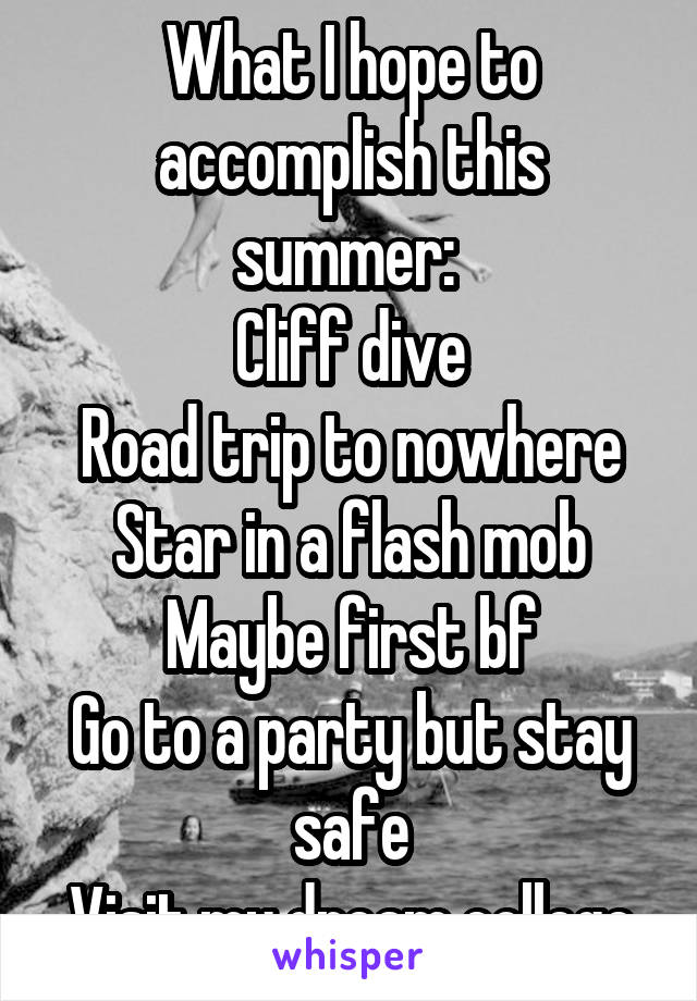 What I hope to accomplish this summer: 
Cliff dive
Road trip to nowhere
Star in a flash mob
Maybe first bf
Go to a party but stay safe
Visit my dream college