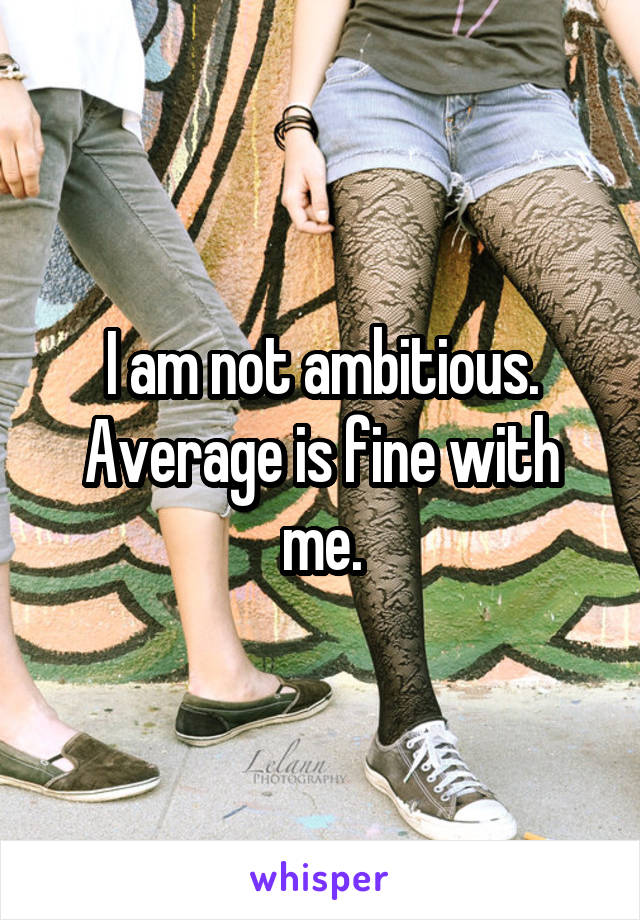 I am not ambitious. Average is fine with me.