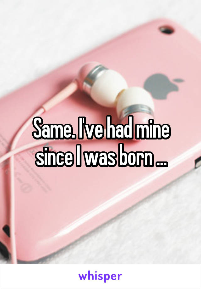 Same. I've had mine since I was born ...