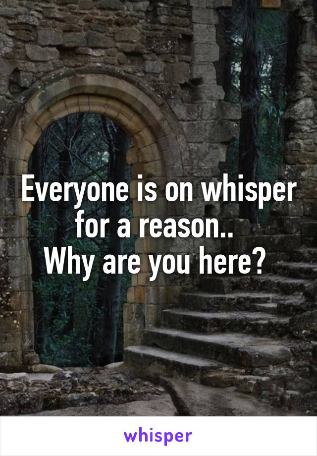 Everyone is on whisper for a reason.. 
Why are you here? 