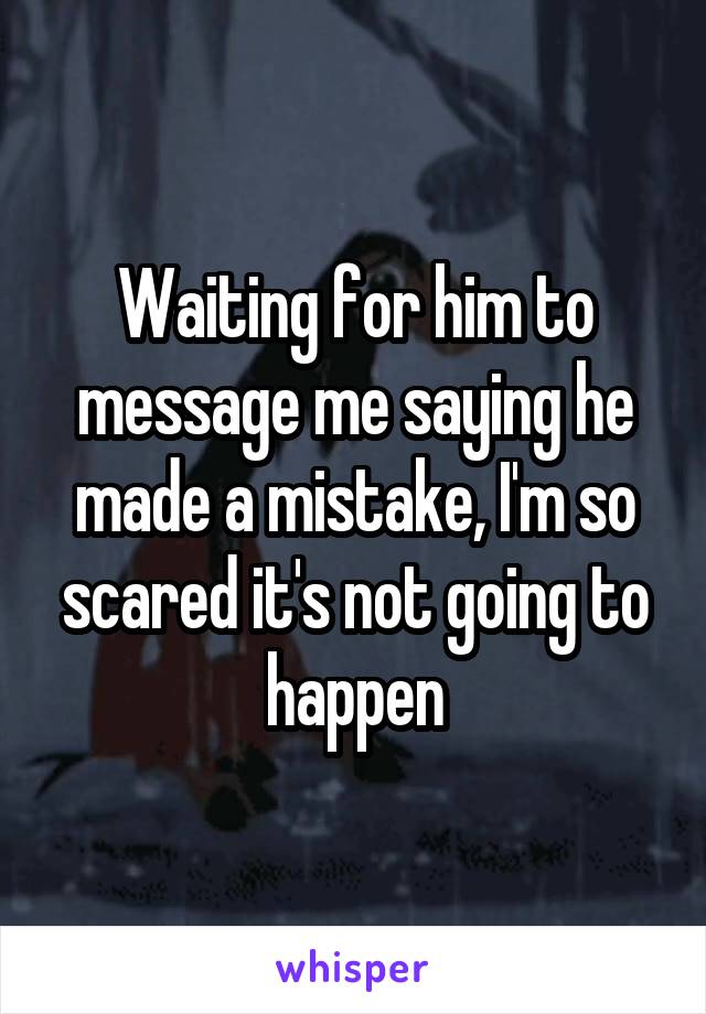 Waiting for him to message me saying he made a mistake, I'm so scared it's not going to happen