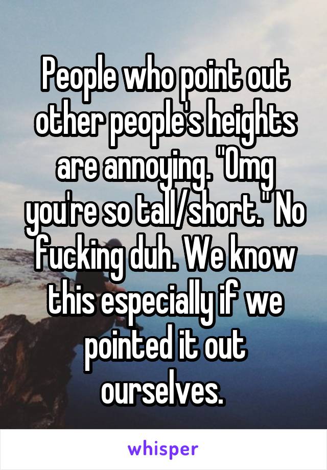 People who point out other people's heights are annoying. "Omg you're so tall/short." No fucking duh. We know this especially if we pointed it out ourselves. 