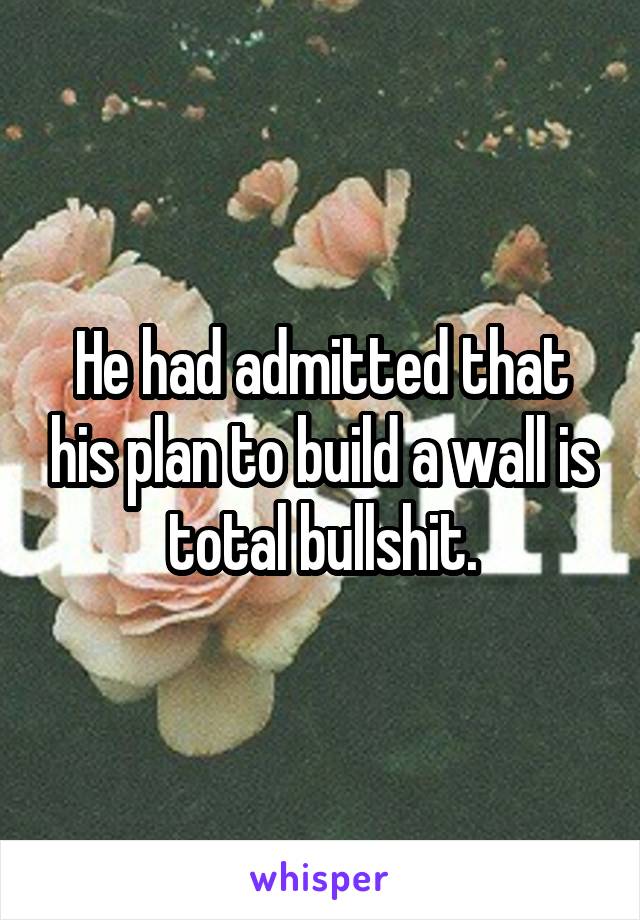 He had admitted that his plan to build a wall is total bullshit.