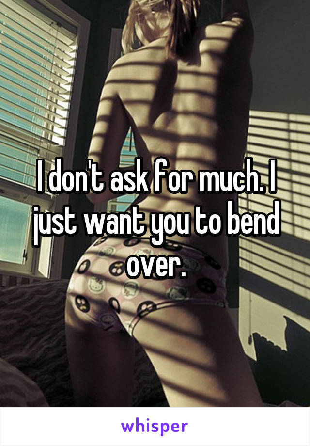 I don't ask for much. I just want you to bend over.