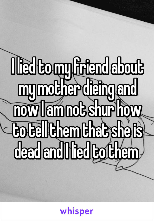 I lied to my friend about my mother dieing and now I am not shur how to tell them that she is dead and I lied to them 