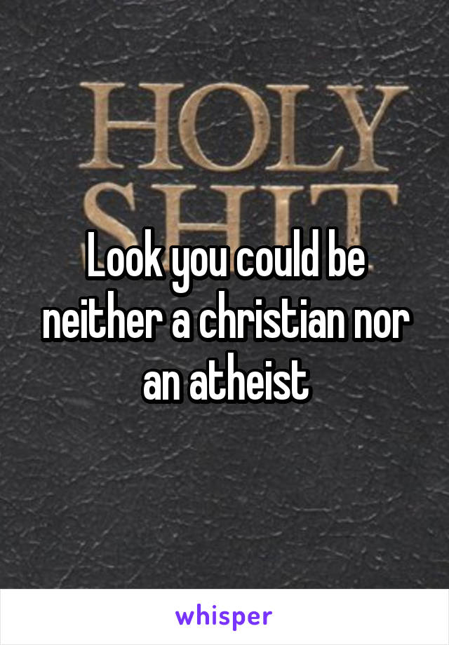 Look you could be neither a christian nor an atheist