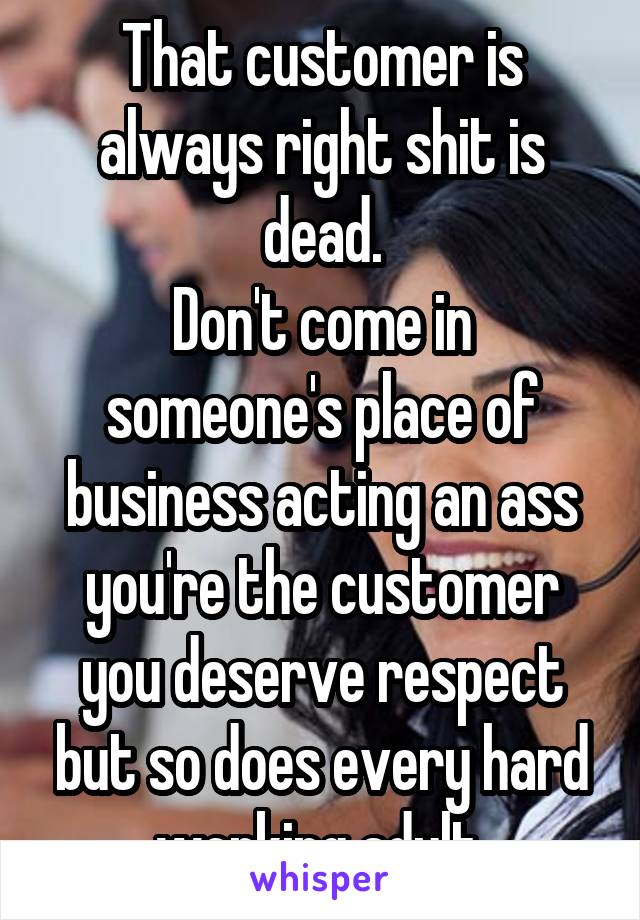 That customer is always right shit is dead.
Don't come in someone's place of business acting an ass you're the customer you deserve respect but so does every hard working adult.