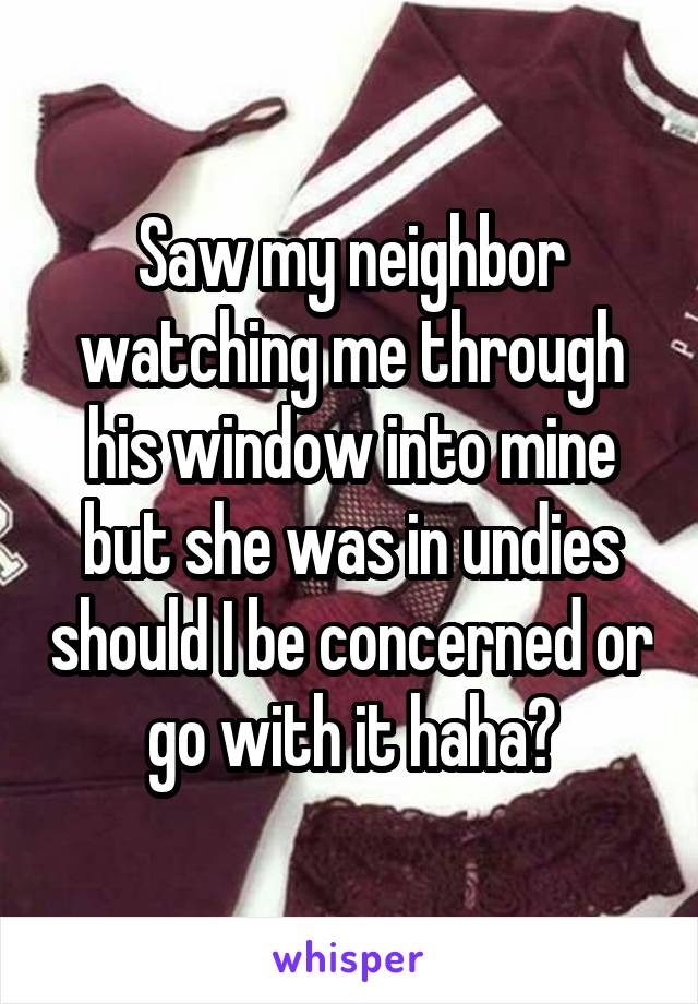 Saw my neighbor watching me through his window into mine but she was in undies should I be concerned or go with it haha?