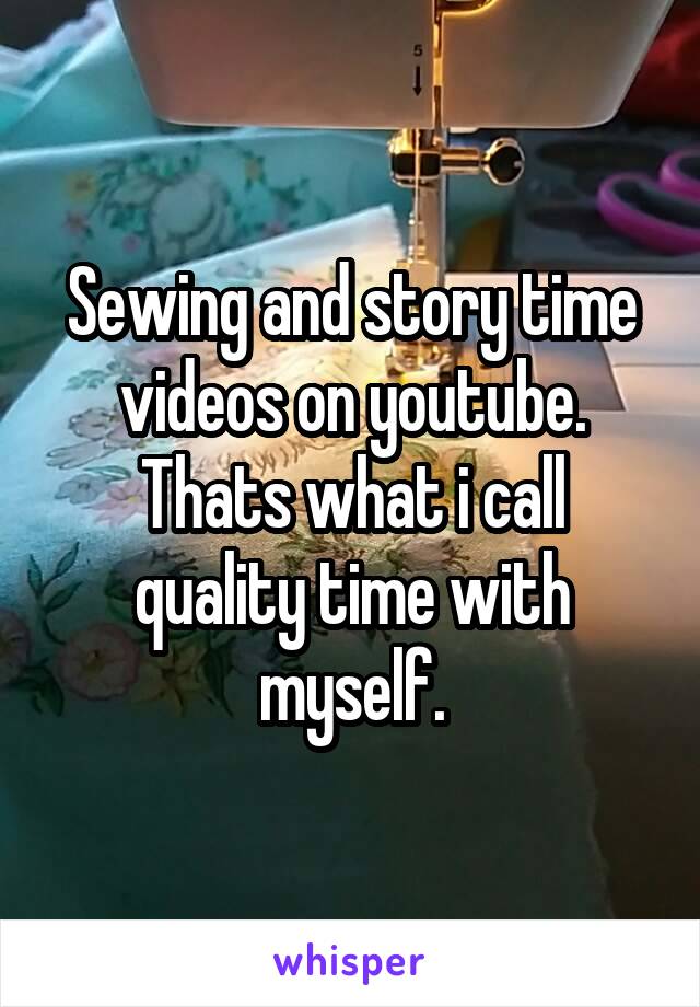 Sewing and story time videos on youtube.
Thats what i call quality time with myself.