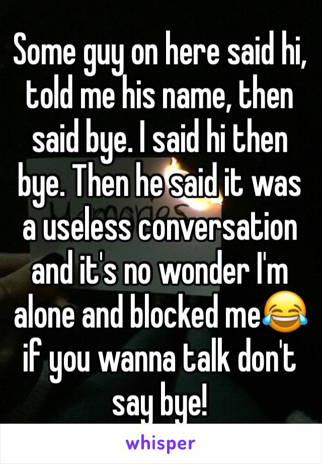 Some guy on here said hi, told me his name, then said bye. I said hi then bye. Then he said it was a useless conversation and it's no wonder I'm alone and blocked me😂 if you wanna talk don't say bye!