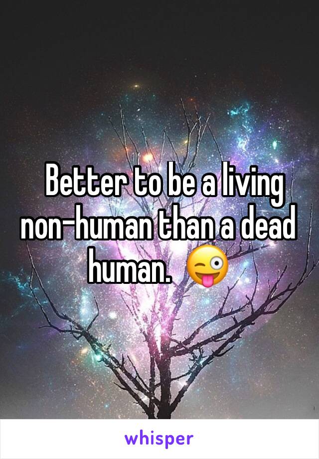   Better to be a living non-human than a dead human.  😜