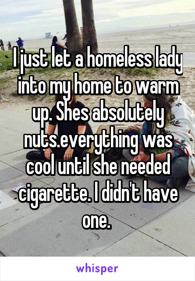 I just let a homeless lady into my home to warm up. Shes absolutely nuts.everything was cool until she needed cigarette. I didn't have one. 