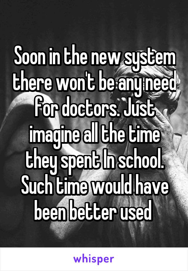 Soon in the new system there won't be any need for doctors. Just imagine all the time they spent In school. Such time would have been better used 