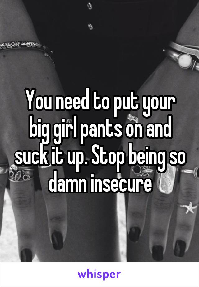 You need to put your big girl pants on and suck it up. Stop being so damn insecure